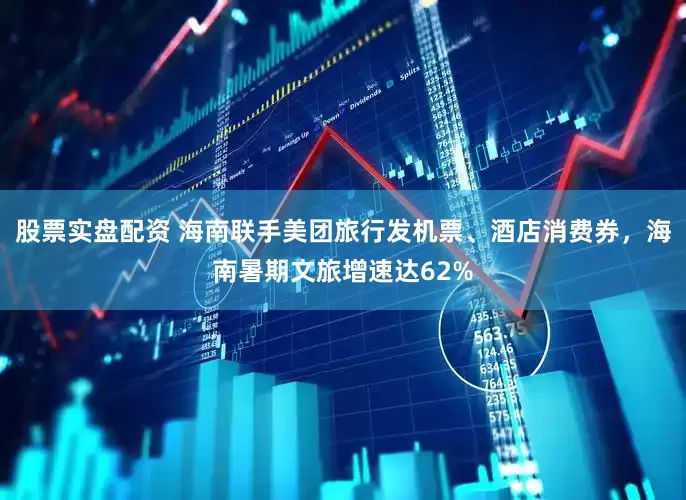 股票实盘配资 海南联手美团旅行发机票、酒店消费券，海南暑期文旅增速达62%