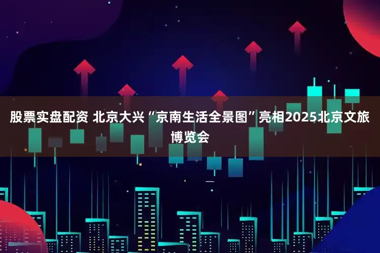 股票实盘配资 北京大兴“京南生活全景图”亮相2025北京文旅博览会