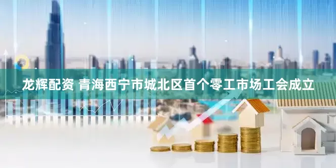 龙辉配资 青海西宁市城北区首个零工市场工会成立