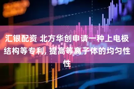 汇银配资 北方华创申请一种上电极结构等专利, 提高等离子体的均匀性