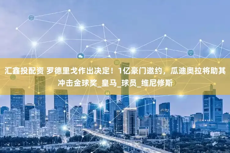 汇鑫投配资 罗德里戈作出决定！1亿豪门邀约，瓜迪奥拉将助其冲击金球奖_皇马_球员_维尼修斯