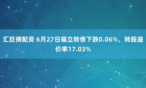汇巨摘配资 6月27日福立转债下跌0.06%，转股溢价率17.03%