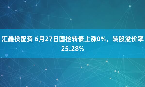 汇鑫投配资 6月27日国检转债上涨0%，转股溢价率25.28%