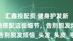 汇鑫投配资 健身护发新发现！运动搭配这些细节，告别脱发烦恼_头发_头皮_毛囊