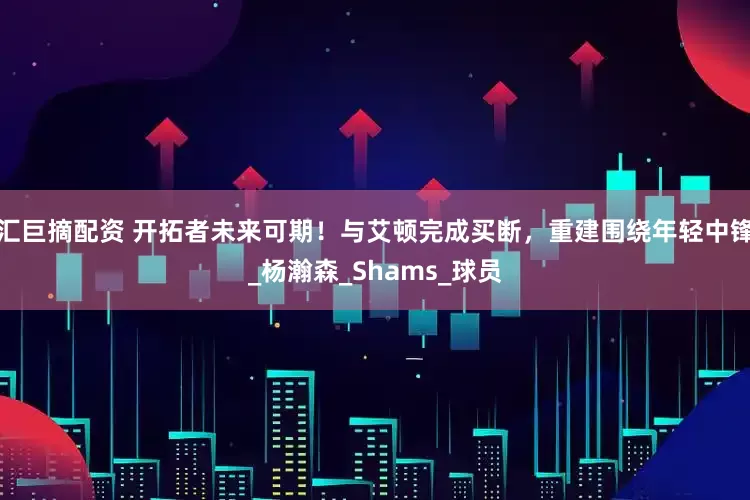 汇巨摘配资 开拓者未来可期！与艾顿完成买断，重建围绕年轻中锋_杨瀚森_Shams_球员