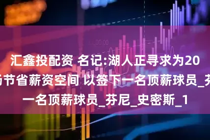 汇鑫投配资 名记:湖人正寻求为2027年自由市场节省薪资空间 以签下一名顶薪球员_芬尼_史密斯_1