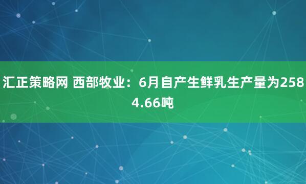 汇正策略网 西部牧业：6月自产生鲜乳生产量为2584.66吨