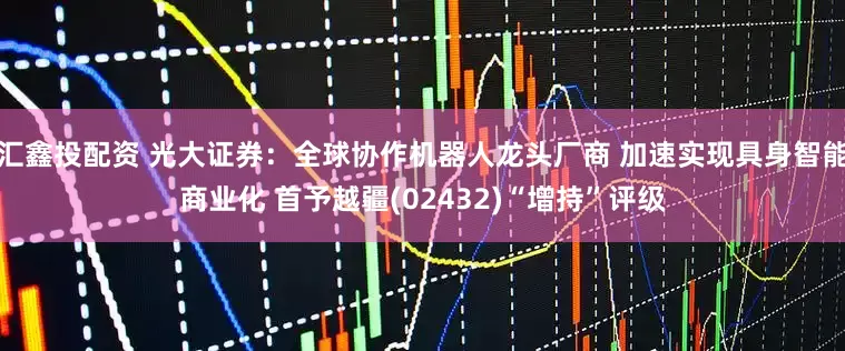 汇鑫投配资 光大证券：全球协作机器人龙头厂商 加速实现具身智能商业化 首予越疆(02432)“增持”评级