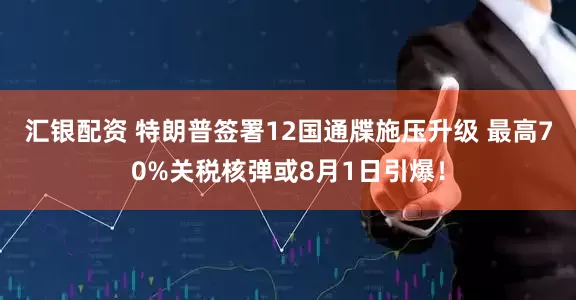 汇银配资 特朗普签署12国通牒施压升级 最高70%关税核弹或8月1日引爆！