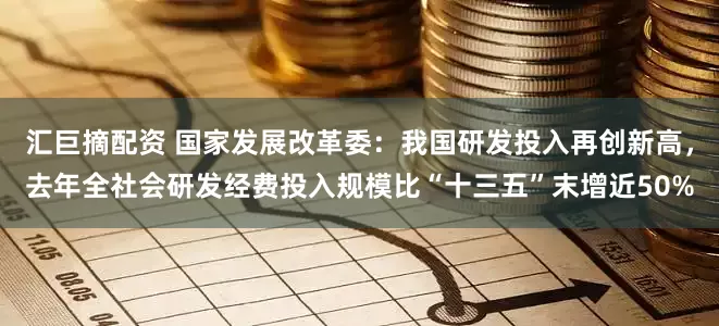 汇巨摘配资 国家发展改革委：我国研发投入再创新高，去年全社会研发经费投入规模比“十三五”末增近50%