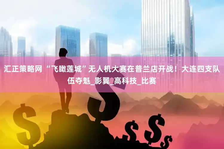 汇正策略网 “飞瞰莲城”无人机大赛在普兰店开战！大连四支队伍夺魁_影翼_高科技_比赛