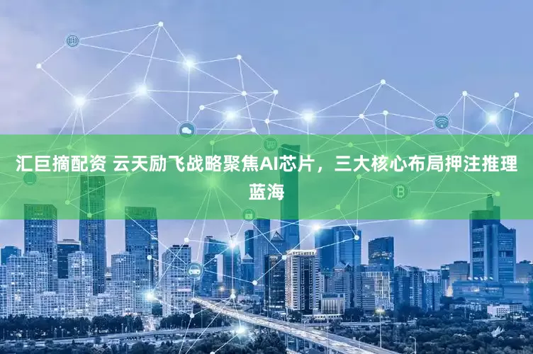 汇巨摘配资 云天励飞战略聚焦AI芯片，三大核心布局押注推理蓝海