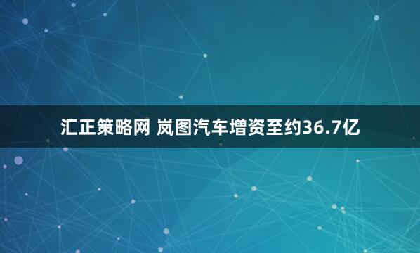 汇正策略网 岚图汽车增资至约36.7亿