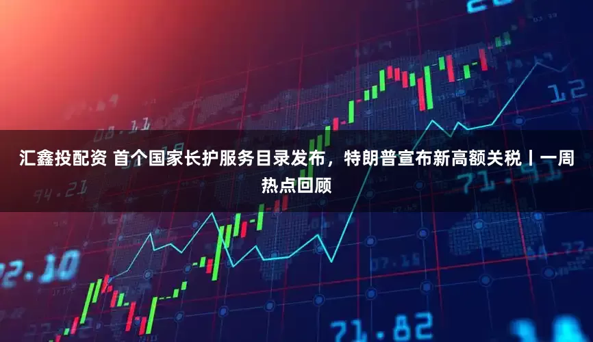汇鑫投配资 首个国家长护服务目录发布，特朗普宣布新高额关税丨一周热点回顾