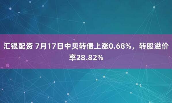 汇银配资 7月17日中贝转债上涨0.68%，转股溢价率28.82%